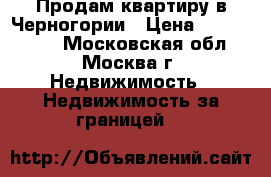 Продам квартиру в Черногории › Цена ­ 8 300 000 - Московская обл., Москва г. Недвижимость » Недвижимость за границей   